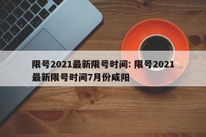 限号2021最新限号时间: 限号2021最新限号时间7月份咸阳