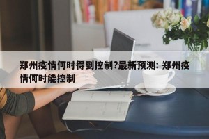 郑州疫情何时得到控制?最新预测: 郑州疫情何时能控制