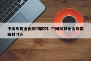 中国即将全面疫情解封: 中国即将全面疫情解封时间