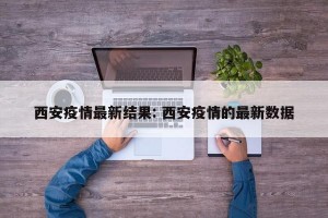 西安疫情最新结果: 西安疫情的最新数据