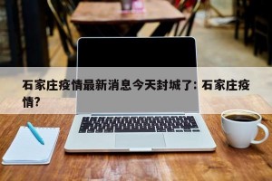 石家庄疫情最新消息今天封城了: 石家庄疫情?