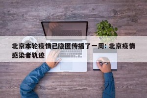 北京本轮疫情已隐匿传播了一周: 北京疫情感染者轨迹