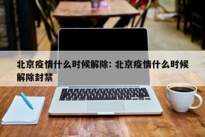 北京疫情什么时候解除: 北京疫情什么时候解除封禁