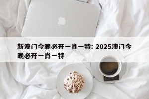 新澳门今晚必开一肖一特: 2025澳门今晚必开一肖一特