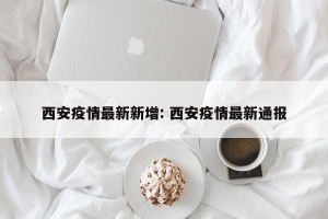 西安疫情最新新增: 西安疫情最新通报