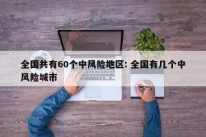全国共有60个中风险地区: 全国有几个中风险城市
