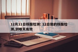 12月11日核酸检测: 12日做的核酸检测,到哪天有效