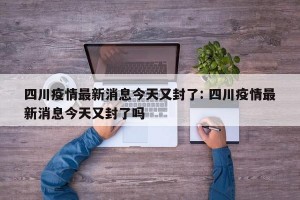 四川疫情最新消息今天又封了: 四川疫情最新消息今天又封了吗