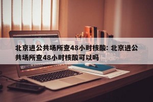 北京进公共场所查48小时核酸: 北京进公共场所查48小时核酸可以吗