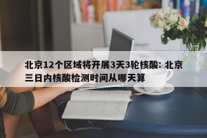 北京12个区域将开展3天3轮核酸: 北京三日内核酸检测时间从哪天算
