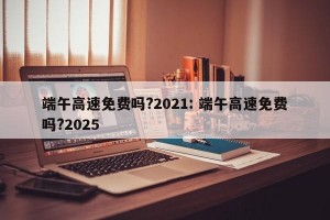 端午高速免费吗?2021: 端午高速免费吗?2025