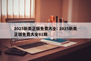 2025新奥正版免费大全: 2025新奥正版免费大全81期
