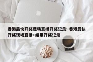 香港最怏开奖现场直播开奖记录: 香港最快开奖现场直播+结果开奖记录