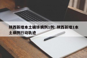 陕西新增本土确诊病例1例: 陕西新增1本土病例行动轨迹