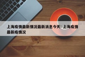 上海疫情最新情况最新消息今天: 上海疫情最新疫情况