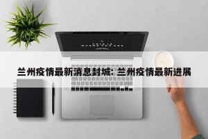 兰州疫情最新消息封城: 兰州疫情最新进展