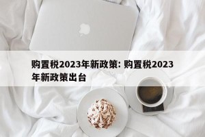 购置税2023年新政策: 购置税2023年新政策出台