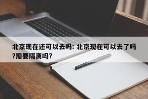 北京现在还可以去吗: 北京现在可以去了吗?需要隔离吗?