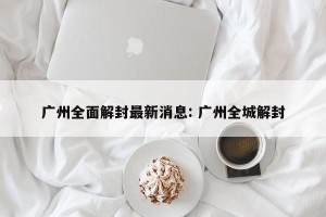 广州全面解封最新消息: 广州全城解封