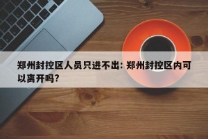 郑州封控区人员只进不出: 郑州封控区内可以离开吗?