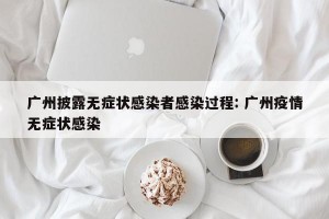广州披露无症状感染者感染过程: 广州疫情无症状感染