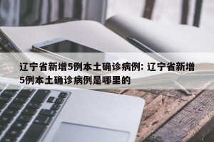 辽宁省新增5例本土确诊病例: 辽宁省新增5例本土确诊病例是哪里的