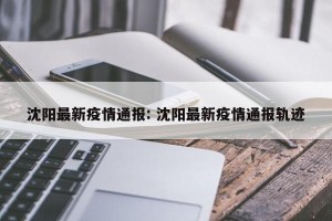 沈阳最新疫情通报: 沈阳最新疫情通报轨迹