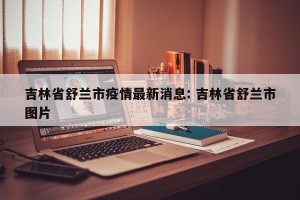 吉林省舒兰市疫情最新消息: 吉林省舒兰市图片