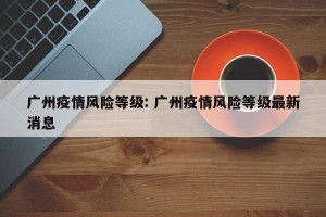 广州疫情风险等级: 广州疫情风险等级最新消息