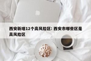 西安新增12个高风险区: 西安市哪些区是高风险区