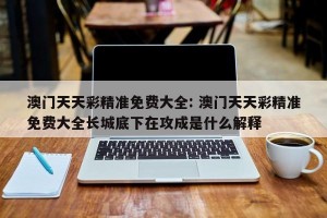 澳门天天彩精准免费大全: 澳门天天彩精准免费大全长城底下在攻成是什么解释