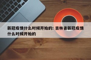 新冠疫情什么时候开始的: 吉林省新冠疫情什么时候开始的