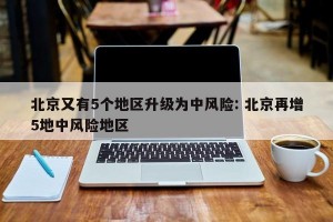 北京又有5个地区升级为中风险: 北京再增5地中风险地区