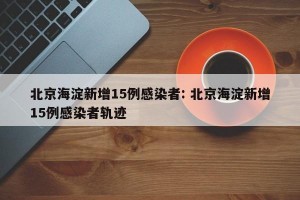 北京海淀新增15例感染者: 北京海淀新增15例感染者轨迹