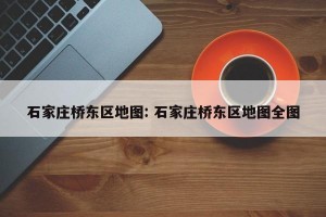 石家庄桥东区地图: 石家庄桥东区地图全图