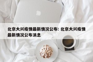北京大兴疫情最新情况公布: 北京大兴疫情最新情况公布消息