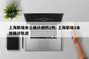 上海新增本土确诊病例2例: 上海新增2本地确诊轨迹