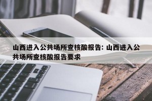 山西进入公共场所查核酸报告: 山西进入公共场所查核酸报告要求