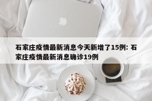 石家庄疫情最新消息今天新增了15例: 石家庄疫情最新消息确诊19例