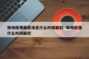 郑州疫情最新消息什么时候解封: 郑州疫情什么时间解控