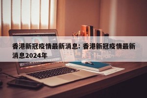 香港新冠疫情最新消息: 香港新冠疫情最新消息2024年