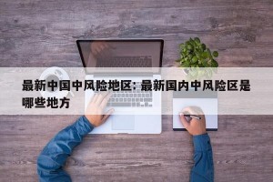 最新中国中风险地区: 最新国内中风险区是哪些地方