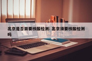 出京是否需要核酸检测: 出京须要核酸检测吗