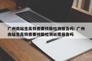 广州南站坐高铁需要核酸检测报告吗: 广州南站坐高铁需要核酸检测纸质报告吗