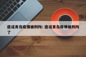 造谣青岛疫情被刑拘: 造谣青岛疫情被刑拘了
