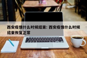 西安疫情什么时候结束: 西安疫情什么时候结束恢复正常
