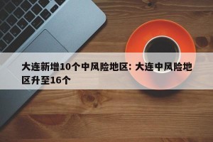大连新增10个中风险地区: 大连中风险地区升至16个