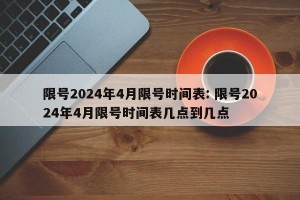 限号2024年4月限号时间表: 限号2024年4月限号时间表几点到几点
