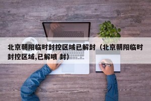 北京朝阳临时封控区域已解封（北京朝阳临时封控区域,已解哦 封）