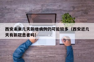 西安未来几天新增病例仍可能较多（西安近几天有新冠患者吗）
